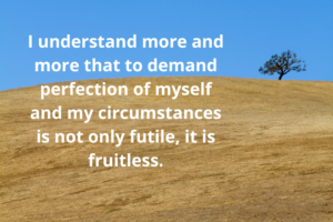 I understand more and more that to demand perfection of myself and my circumstances is not only futile, it is fruitless.